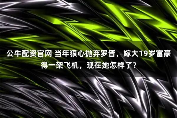 公牛配资官网 当年狠心抛弃罗晋，嫁大19岁富豪得一架飞机，现在她怎样了？