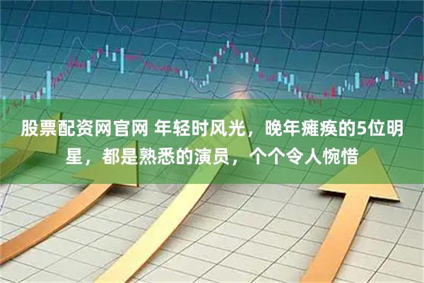 股票配资网官网 年轻时风光，晚年瘫痪的5位明星，都是熟悉的演员，个个令人惋惜