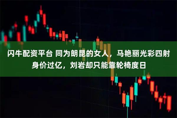 闪牛配资平台 同为朗昆的女人，马艳丽光彩四射身价过亿，刘岩却只能靠轮椅度日