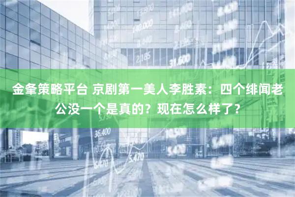 金夆策略平台 京剧第一美人李胜素：四个绯闻老公没一个是真的？现在怎么样了？