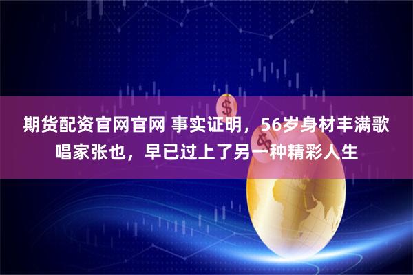 期货配资官网官网 事实证明，56岁身材丰满歌唱家张也，早已过上了另一种精彩人生