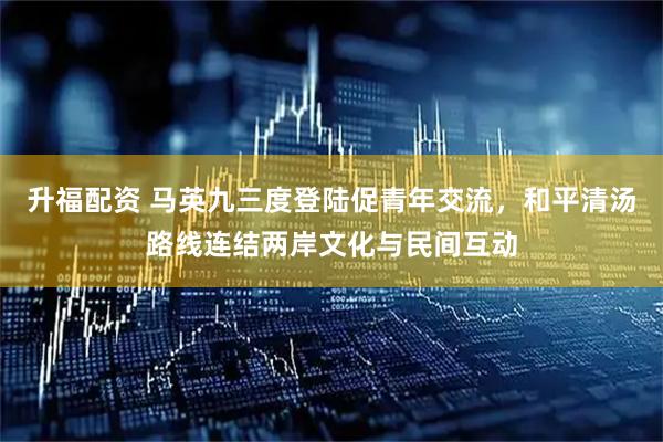 升福配资 马英九三度登陆促青年交流，和平清汤路线连结两岸文化与民间互动