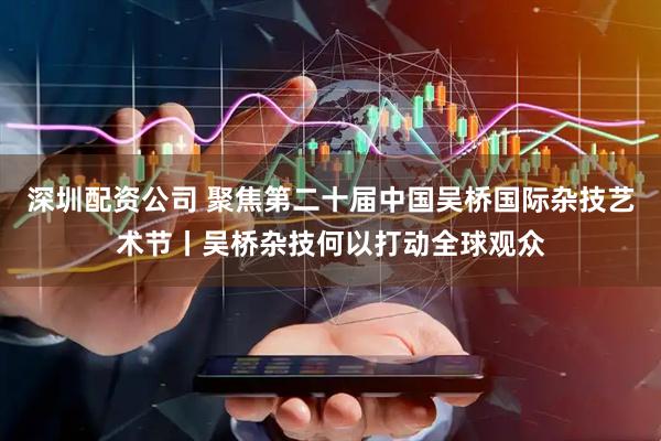深圳配资公司 聚焦第二十届中国吴桥国际杂技艺术节丨吴桥杂技何以打动全球观众