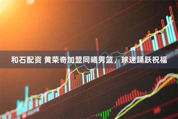 和石配资 黄荣奇加盟同曦男篮，球迷踊跃祝福