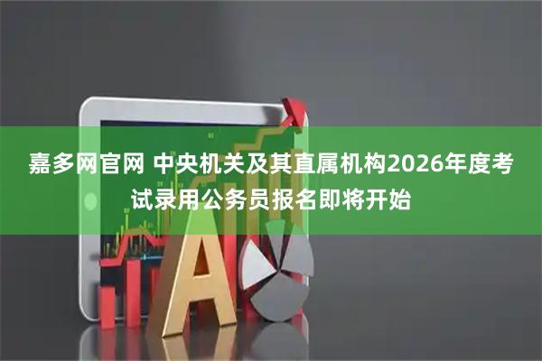 嘉多网官网 中央机关及其直属机构2026年度考试录用公务员报名即将开始
