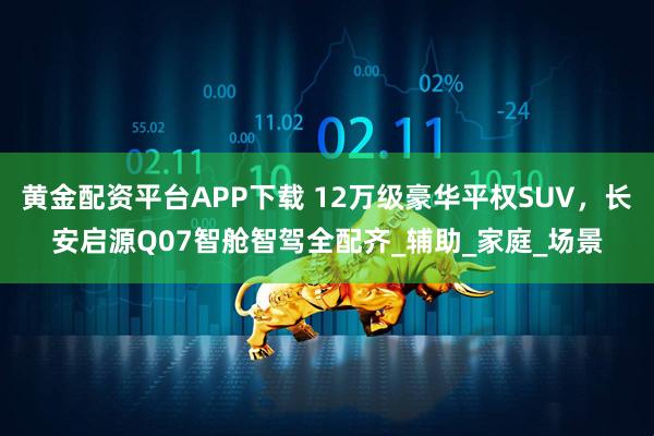 黄金配资平台APP下载 12万级豪华平权SUV，长安启源Q07智舱智驾全配齐_辅助_家庭_场景