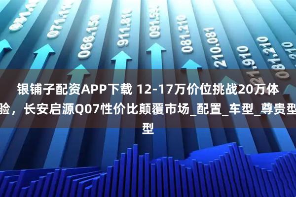银铺子配资APP下载 12-17万价位挑战20万体验，长安启源Q07性价比颠覆市场_配置_车型_尊贵型