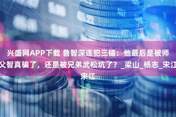 兴盛网APP下载 鲁智深连犯三错：他最后是被师父智真骗了，还是被兄弟武松坑了？_梁山_杨志_宋江