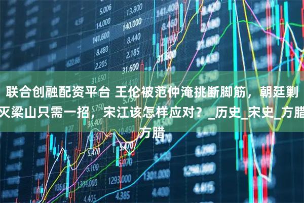 联合创融配资平台 王伦被范仲淹挑断脚筋，朝廷剿灭梁山只需一招，宋江该怎样应对？_历史_宋史_方腊