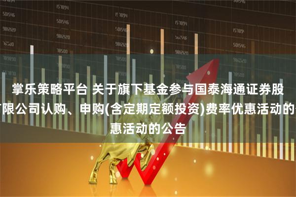 掌乐策略平台 关于旗下基金参与国泰海通证券股份有限公司认购、申购(含定期定额投资)费率优惠活动的公告