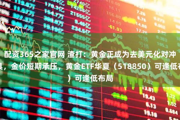 配资365之家官网 渣打：黄金正成为去美元化对冲工具，金价短期承压，黄金ETF华夏（518850）可逢低布局