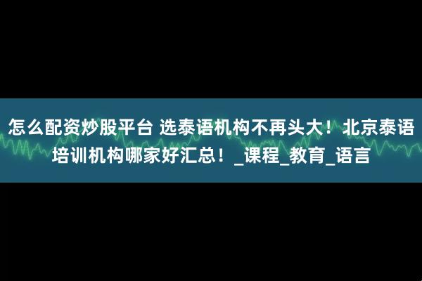 怎么配资炒股平台 选泰语机构不再头大！北京泰语培训机构哪家好汇总！_课程_教育_语言