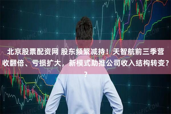 北京股票配资网 股东频繁减持！天智航前三季营收翻倍、亏损扩大，新模式助推公司收入结构转变？