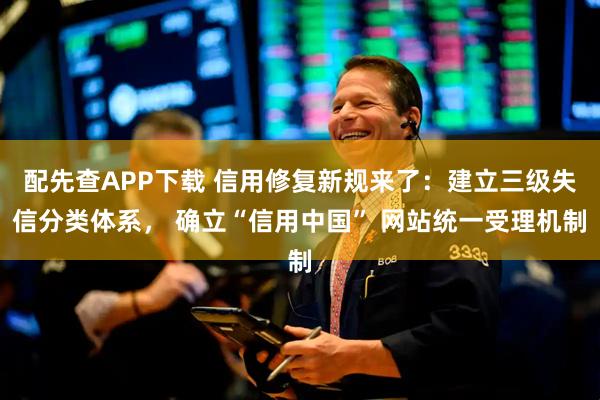 配先查APP下载 信用修复新规来了：建立三级失信分类体系， 确立“信用中国” 网站统一受理机制