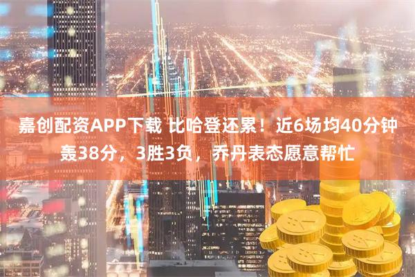 嘉创配资APP下载 比哈登还累！近6场均40分钟轰38分，3胜3负，乔丹表态愿意帮忙