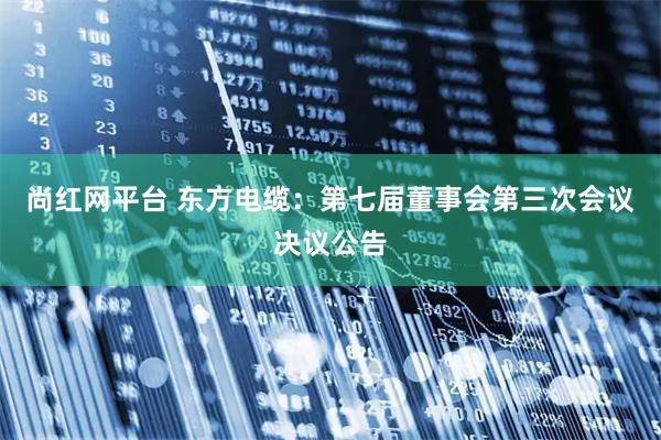 尚红网平台 东方电缆：第七届董事会第三次会议决议公告