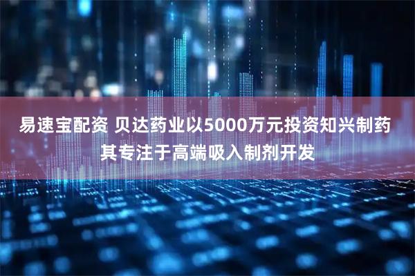 易速宝配资 贝达药业以5000万元投资知兴制药 其专注于高端吸入制剂开发