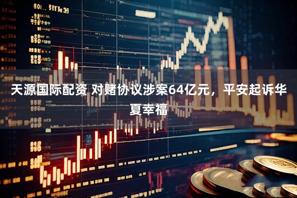 天源国际配资 对赌协议涉案64亿元，平安起诉华夏幸福