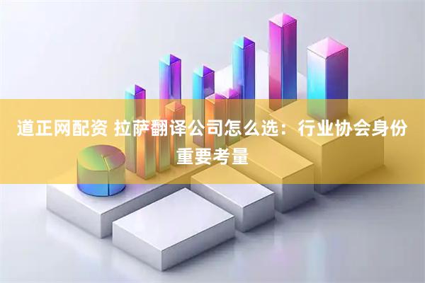 道正网配资 拉萨翻译公司怎么选：行业协会身份重要考量