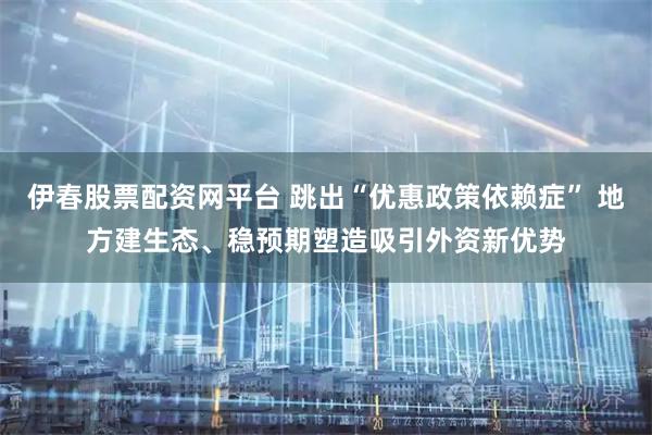 伊春股票配资网平台 跳出“优惠政策依赖症” 地方建生态、稳预期塑造吸引外资新优势