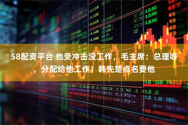 58配资平台 他受冲击没工作，毛主席：总理呀，分配给他工作！韩先楚点名要他