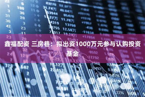 鑫福配资 三房巷：拟出资1000万元参与认购投资基金