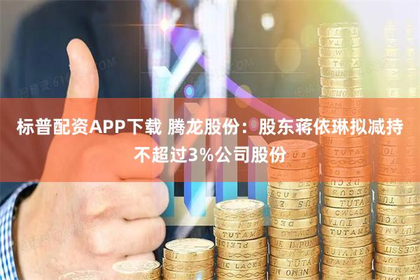 标普配资APP下载 腾龙股份：股东蒋依琳拟减持不超过3%公司股份