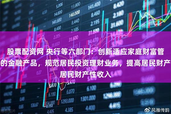 股票配资网 央行等六部门：创新适应家庭财富管理需求的金融产品，规范居民投资理财业务，提高居民财产性收入