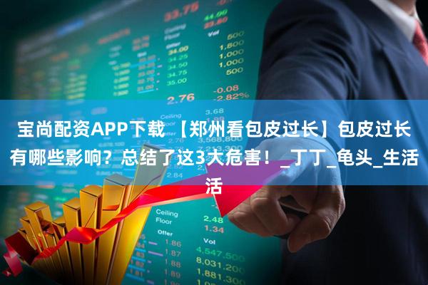 宝尚配资APP下载 【郑州看包皮过长】包皮过长有哪些影响？总结了这3大危害！_丁丁_龟头_生活