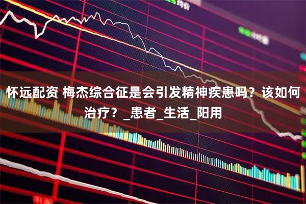 怀远配资 梅杰综合征是会引发精神疾患吗？该如何治疗？_患者_生活_阳用