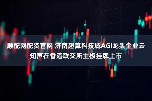 顺配网配资官网 济南超算科技城AGI龙头企业云知声在香港联交所主板挂牌上市