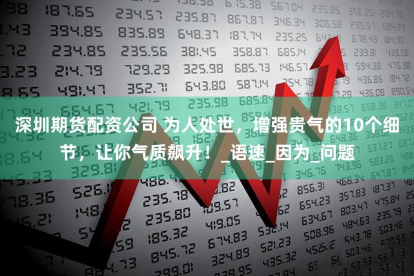 深圳期货配资公司 为人处世，增强贵气的10个细节，让你气质飙升！_语速_因为_问题
