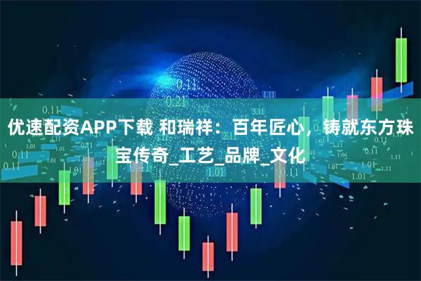 优速配资APP下载 和瑞祥：百年匠心，铸就东方珠宝传奇_工艺_品牌_文化
