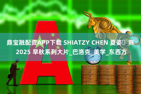 鼎宝融配资APP下载 SHIATZY CHEN 夏姿・陈 2025 早秋系列大片_巴洛克_美学_东西方