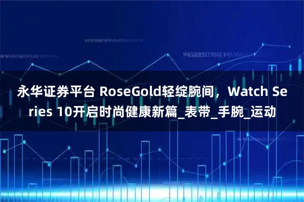永华证券平台 RoseGold轻绽腕间，Watch Series 10开启时尚健康新篇_表带_手腕_运动