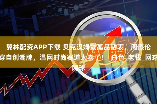 翼林配资APP下载 贝克汉姆戴孤品钻表，周杰伦穿自创潮牌，温网时尚赛道太卷了！_白色_老钱_网球