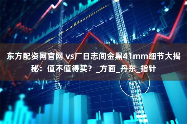 东方配资网官网 vs厂日志间金黑41mm细节大揭秘：值不值得买？_方面_丹东_指针