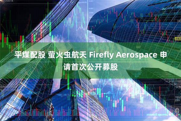 平煤配股 萤火虫航天 Firefly Aerospace 申请首次公开募股