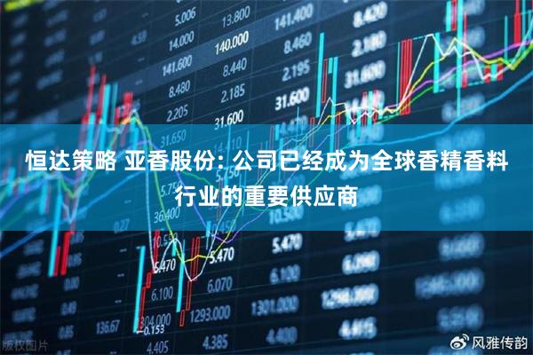 恒达策略 亚香股份: 公司已经成为全球香精香料行业的重要供应商
