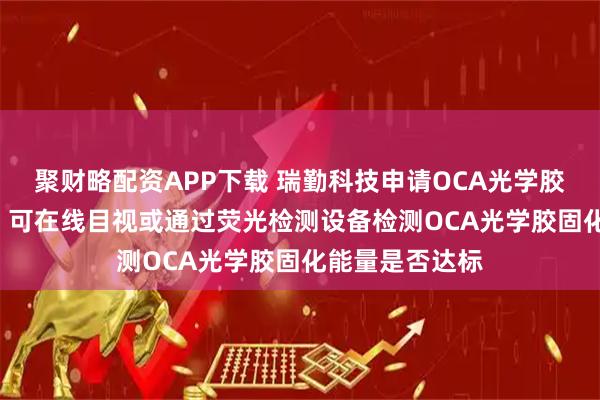 聚财略配资APP下载 瑞勤科技申请OCA光学胶固化方法专利, 可在线目视或通过荧光检测设备检测OCA光学胶固化能量是否达标