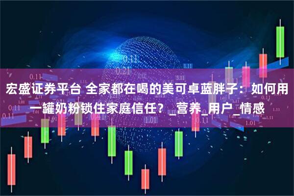 宏盛证券平台 全家都在喝的美可卓蓝胖子：如何用一罐奶粉锁住家庭信任？_营养_用户_情感