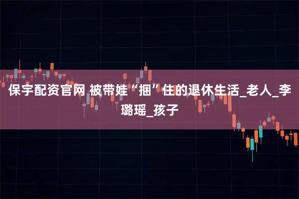 保宇配资官网 被带娃“捆”住的退休生活_老人_李璐瑶_孩子