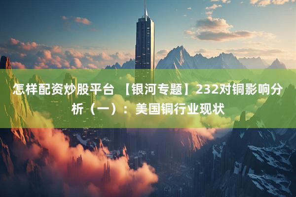 怎样配资炒股平台 【银河专题】232对铜影响分析（一）：美国铜行业现状