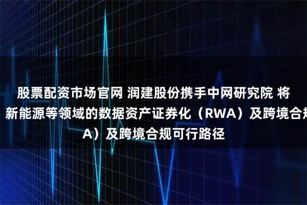 股票配资市场官网 润建股份携手中网研究院 将探索算力、新能源等领域的数据资产证券化（RWA）及跨境合规可行路径