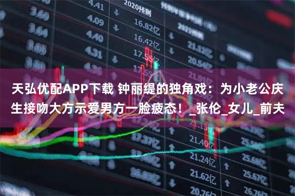 天弘优配APP下载 钟丽缇的独角戏：为小老公庆生接吻大方示爱男方一脸疲态！_张伦_女儿_前夫