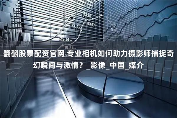 翻翻股票配资官网 专业相机如何助力摄影师捕捉奇幻瞬间与激情？_影像_中国_媒介