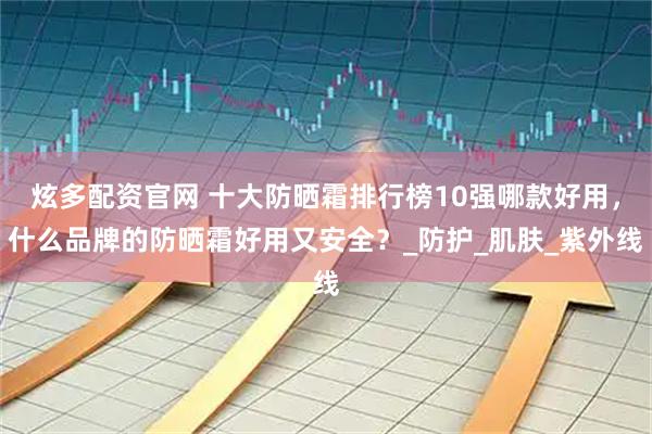 炫多配资官网 十大防晒霜排行榜10强哪款好用，什么品牌的防晒霜好用又安全？_防护_肌肤_紫外线