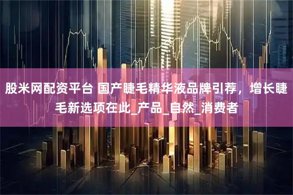 股米网配资平台 国产睫毛精华液品牌引荐，增长睫毛新选项在此_产品_自然_消费者