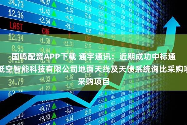 国鸣配资APP下载 通宇通讯：近期成功中标通号低空智能科技有限公司地面天线及天馈系统询比采购项目