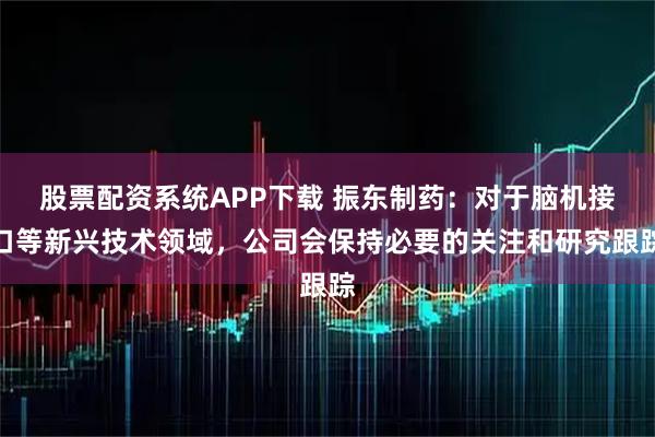股票配资系统APP下载 振东制药：对于脑机接口等新兴技术领域，公司会保持必要的关注和研究跟踪